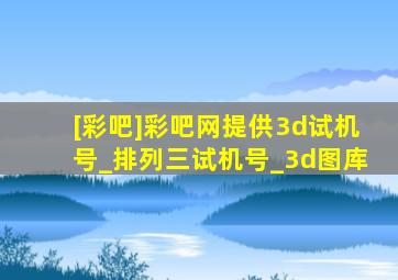 [彩吧]彩吧网提供3d试机号_排列三试机号_3d图库